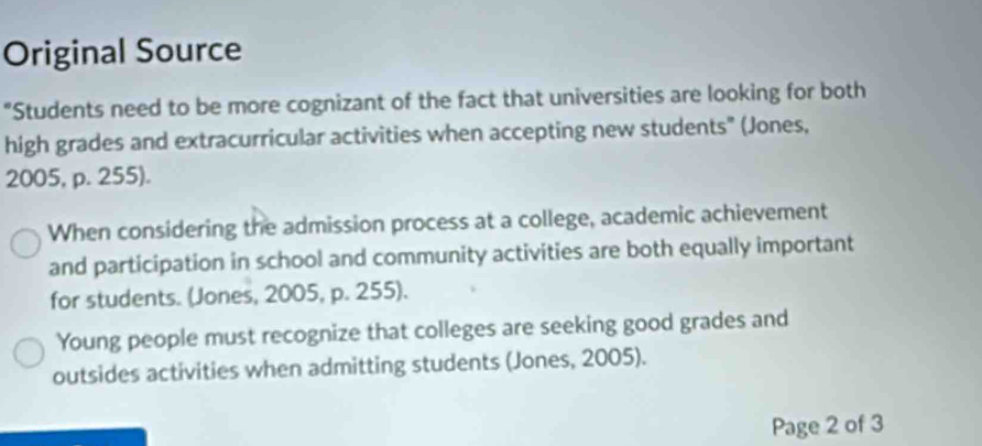 Original Source 
"Students need to be more cognizant of the fact that universities are looking for both 
high grades and extracurricular activities when accepting new students" (Jones, 
2005, p. 255). 
When considering the admission process at a college, academic achievement 
and participation in school and community activities are both equally important 
for students. (Jones, 2005, p. 255). 
Young people must recognize that colleges are seeking good grades and 
outsides activities when admitting students (Jones, 2005). 
Page 2 of 3