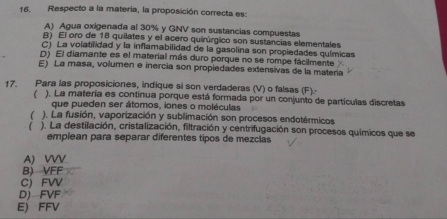 Respecto a la materia, la proposición correcta es:
A) Agua oxigenada al 30% y GNV son sustancias compuestas
B) El oro de 18 quilates y el acero quirúrgico son sustancias elementales
C) La volatilidad y la inflamabilidad de la gasolina son propiedades químicas
D) El diamante es el material más duro porque no se rompe fácilmente
E) La masa, volumen e inercia son propiedades extensivas de la materia
17. Para las proposiciones, indique si son verdaderas (V) o falsas (F).·
( ). La materia es continua porque está formada por un conjunto de partículas discretas
que pueden ser átomos, iones o moléculas
( ). La fusión, vaporización y sublimación son procesos endotérmicos
( ). La destilación, cristalización, filtración y centrifugación son procesos químicos que se
emplean para separar diferentes tipos de mezclas
A) VVV
B) VFF
C) FVV
D) FVF
E) FFV