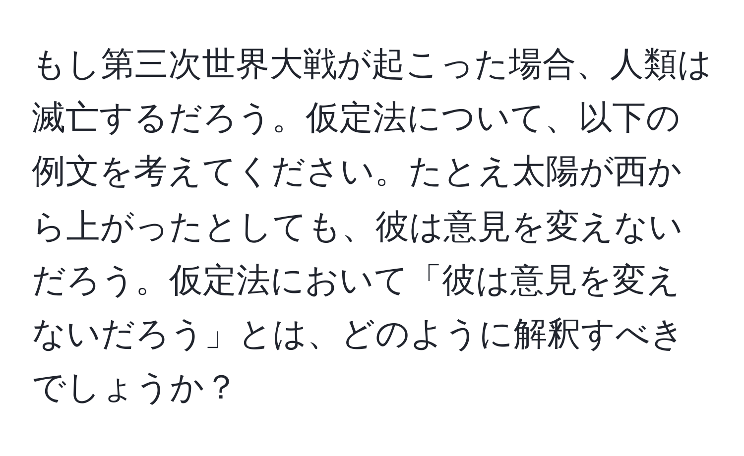 もし第三次世界大戦が起こった場合、人類は滅亡するだろう。仮定法について、以下の例文を考えてください。たとえ太陽が西から上がったとしても、彼は意見を変えないだろう。仮定法において「彼は意見を変えないだろう」とは、どのように解釈すべきでしょうか？