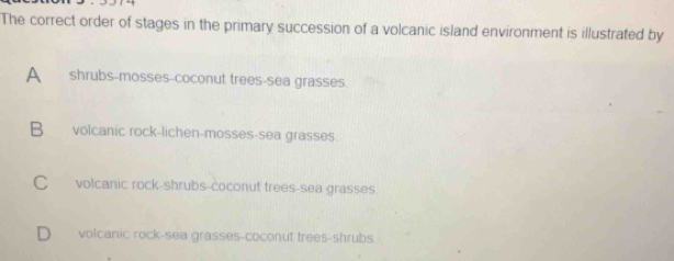 The correct order of stages in the primary succession of a volcanic island environment is illustrated by
A shrubs-mosses-coconut trees-sea grasses.
B volcanic rock-lichen-mosses-sea grasses.
C volcanic rock-shrubs-coconut trees-sea grasses.
D volcanic rock-sea grasses-coconut trees-shrubs.