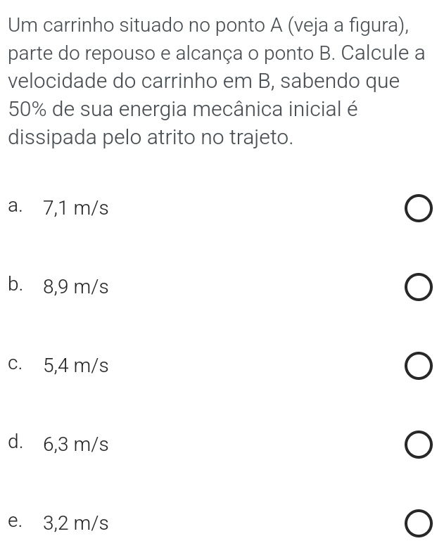 Um carrinho situado no ponto A (veja a figura),
parte do repouso e alcança o ponto B. Calcule a
velocidade do carrinho em B, sabendo que
50% de sua energia mecânica inicial é
dissipada pelo atrito no trajeto.
a. 7,1 m/s
b. 8,9 m/s
c. 5,4 m/s
d. 6,3 m/s
e. 3,2 m/s