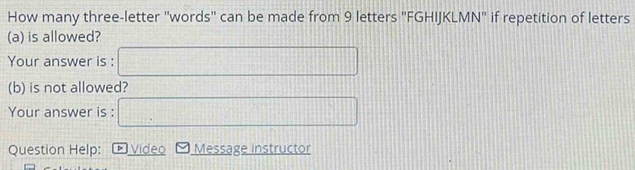 How many three-letter "words" can be made from 9 letters "FGHIJKLMN" if repetition of letters 
(a) is allowed? 
Your answer is : 
(b) is not allowed? 
Your answer is : 
Question Help: D Video Message instructor