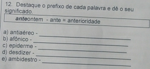 Destaque o prefixo de cada palavra e dê o seu 
significado. 
anteontem - ante = anterioridade 
_ 
a) antiaéreo - 
_ 
b) afônico - 
_ 
c) epiderme - 
_ 
d) desdizer - 
_ 
e) ambidestro -