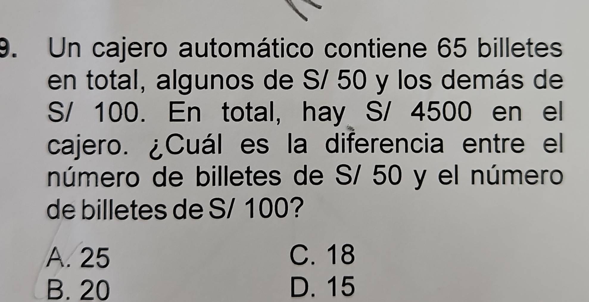 Un cajero automático contiene 65 billetes
en total, algunos de S/ 50 y los demás de
S/ 100. En total, hay S/ 4500 en el
cajero. ¿Cuál es la diferencia entre el
número de billetes de S/ 50 y el número
de billetes de S/ 100?
A. 25 C. 18
B. 20 D. 15