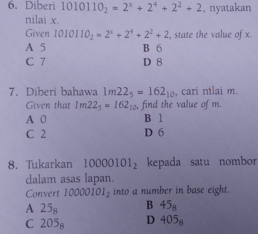 Diberi 1010110_2=2^x+2^4+2^2+2 , nyatakan
nilai x.
Given 10 10110_2=2^x+2^4+2^2+2 , state the value of x.
A 5 B 6
C 7 D 8
7. Diberi bahawa 1m22_5=162_10 , cari nilai m.
Given that 1m22_5=162_10 , find the value of m.
A 0 B 1
C 2 D 6
8. Tukarkan 10000101_2 kepada satu nombor
dalam asas lapan.
Convert 10000101_2 into a number in base eight.
A 25_8
B 45_8
C 205_8
D 405_8