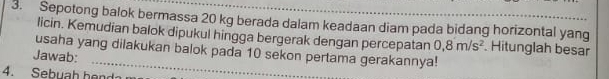 Sepotong balok bermassa 20 kg berada dalam keadaan diam pada bidang horizontal yang 
licin. Kemudian balok dipukul hingga bergerak dengan percepatan 0,8m/s^2 Hitunglah besar 
usaha yang dilakukan balok pada 10 sekon pertama gerakannya! 
Jawab: 
4. Sebuah hend