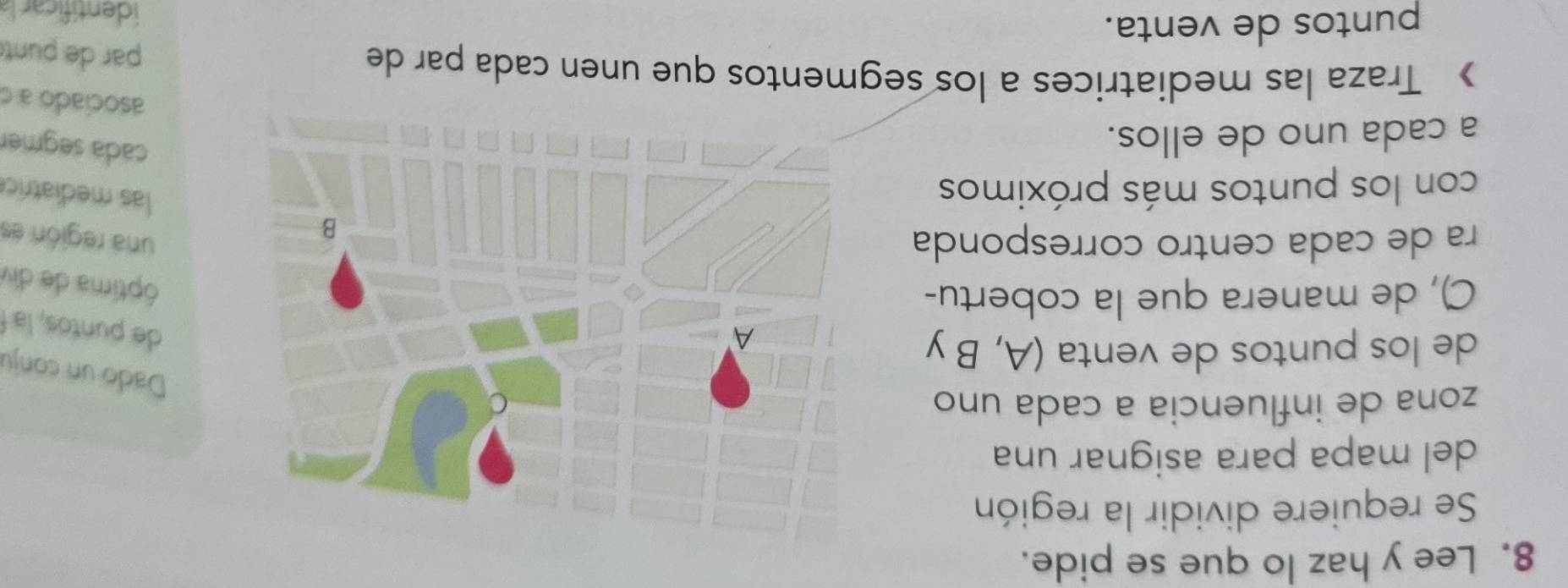 Lee y haz lo que se pide. 
Se requiere dividir la región 
del mapa para asignar una 
zona de influencia a cada uno 
Dado un conju 
de los puntos de venta (A, B y 
de puntos, la 
C), de manera que la cobertu- 
óptima de div 
ra de cada centro correspondauna región es 
con los puntos más próximos 
las mediatric 
a cada uno de ellos. 
cada segmer 
asociado a c 
》 Traza las mediatrices a los segmentos que unen cada par de 
par de punt 
puntos de venta. 
identificara