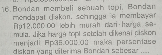 Bondan membeli sebuah topi. Bondan 
mendapat diskon, sehingga ia membayar
Rp12.000,00 lebih murah dari harga se- 
mula. Jika harga topi setelah dikenai diskon 
menjadi Rp36.000,00 maka persentase 
diskon yang diterima Bondan sebesar ....