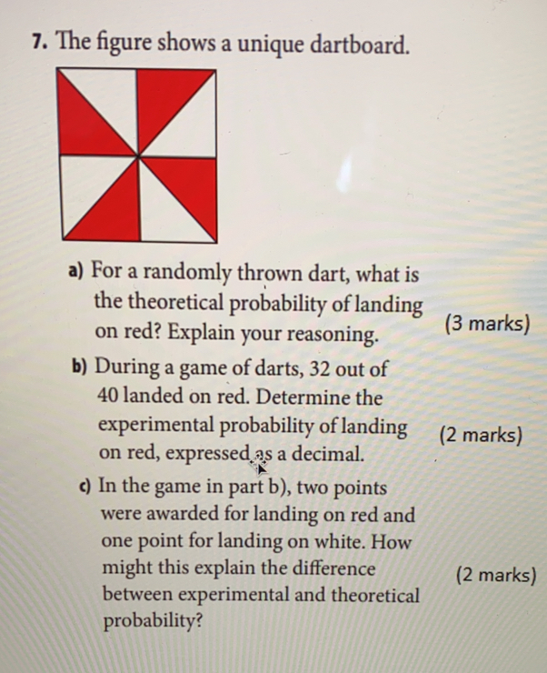 The figure shows a unique dartboard.
a) For a randomly thrown dart, what is
the theoretical probability of landing
on red? Explain your reasoning. (3 marks)
b) During a game of darts, 32 out of
40 landed on red. Determine the
experimental probability of landing (2 marks)
on red, expressedas a decimal.
c) In the game in part b), two points
were awarded for landing on red and
one point for landing on white. How
might this explain the difference (2 marks)
between experimental and theoretical
probability?