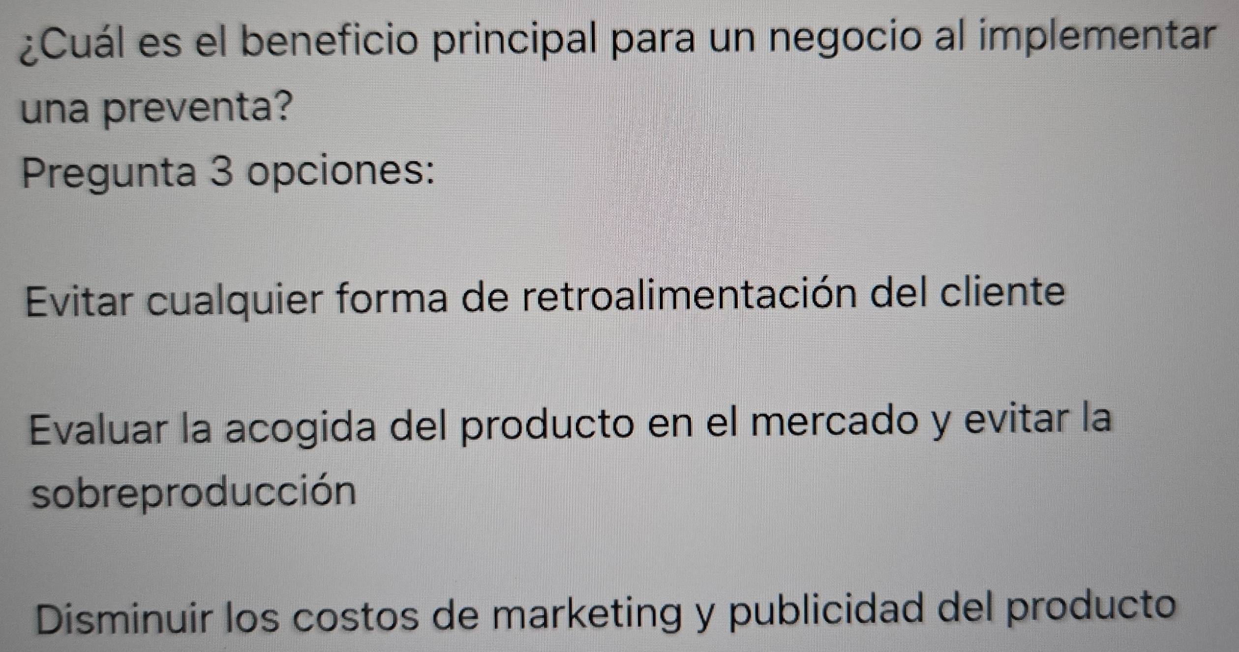 ¿Cuál es el beneficio principal para un negocio al implementar
una preventa?
Pregunta 3 opciones:
Evitar cualquier forma de retroalimentación del cliente
Evaluar la acogida del producto en el mercado y evitar la
sobreproducción
Disminuir los costos de marketing y publicidad del producto