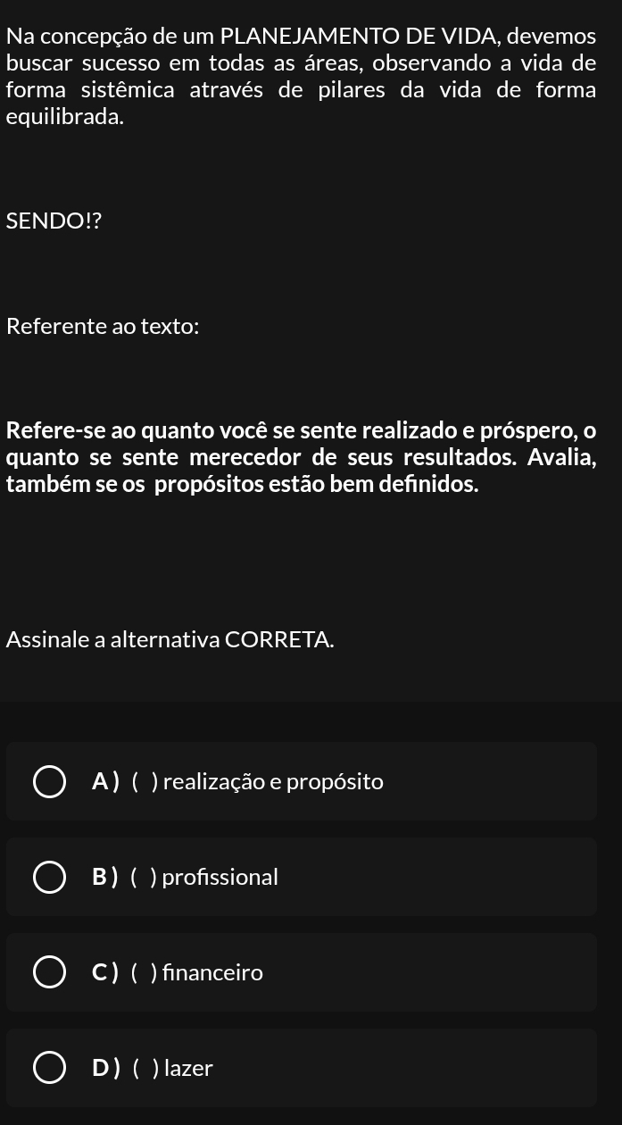 Na concepção de um PLANEJAMENTO DE VIDA, devemos
buscar sucesso em todas as áreas, observando a vida de
forma sistêmica através de pilares da vida de forma
equilibrada.
SENDO!?
Referente ao texto:
Refere-se ao quanto você se sente realizado e próspero, o
quanto se sente merecedor de seus resultados. Avalia,
também se os propósitos estão bem defınidos.
Assinale a alternativa CORRETA.
A ) ( ) realização e propósito
B)( ) profssional
C )( ) fınanceiro
D)( ) lazer