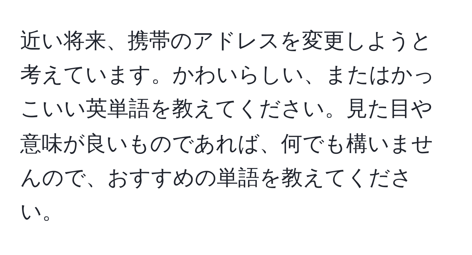 近い将来、携帯のアドレスを変更しようと考えています。かわいらしい、またはかっこいい英単語を教えてください。見た目や意味が良いものであれば、何でも構いませんので、おすすめの単語を教えてください。