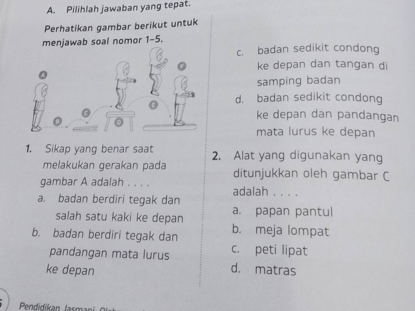 Pilihlah jawaban yang tepat.
Perhatikan gambar berikut untuk
menjawab soal nomor 1-5.
c. badan sedikit condong
ke depan dan tangan di
samping badan
d. badan sedikit condong
ke depan dan pandangan
mata lurus ke depan
1. Sikap yang benar saat
2. Alat yang digunakan yang
melakukan gerakan pada
ditunjukkan oleh gambar C
gambar A adalah . . . .
adalah . . . .
a. badan berdiri tegak dan
salah satu kaki ke depan
a. papan pantul
b. badan berdiri tegak dan
b. meja lompat
pandangan mata lurus
c. peti lipat
ke depan
d. matras
Pendidikan Jasmani