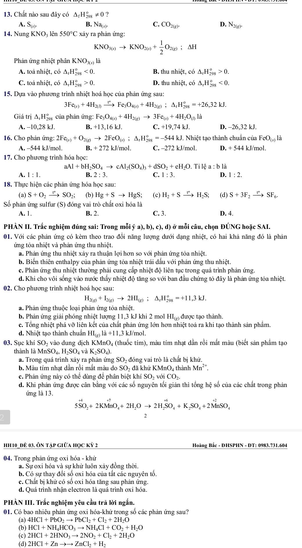 Chất nào sau đây có △ _fH_(298)^o!= 0 ?
A. S_(s). B. Na_(s). C. CO_2(g). D. N_2(g).
14. Nung KNO₃ lên 550°C xảy ra phản ứng:
KNO_3(s)to KNO_2(s)+ 1/2 O_2(g);△ H
Phản ứng nhiệt phân KNO_3(s) là
A. toả nhiệt, có △ _rH_(298)^o<0. B. thu nhiệt, có △ _rH_(298)^o>0.
C. toả nhiệt, có △ _rH_(298)^o>0. D. thu nhiệt, có △ _rH_(298)^o<0.
15. Dựa vào phương trình nhiệt hoá học của phản ứng sau:
3Fe_(s)+4H_2(l) xrightarrow t° Fe_3O_4(s)+4H_2(g);△ _rH_(298)^o=+26,32kJ.
Giá trị △ _rH_(298)^o : của phản ứng: Fe_3O_4(s)+4H_2(g)to 3Fe_(s)+4H_2O_(l) là
A. −10,28 kJ. B. +13,16 kJ. C. +19,74kJ. D. -26,32 kJ.
16. Cho phản ứng: 2Fe_(s)+O_2(g)to 2FeO_(s);△ _rH_(298)^o=-544kJ T. Nhiệt tạo thành chuẩn của FeO_(s) là
A. -544 kJ/mol. B. + 272 kJ/mol. C. -272 kJ/mol. D. + 544 kJ/mol.
17. Cho phương trình hóa học:
aAl+bH_2SO_4to cAl_2(SO_4)_3+dSO_2 +eH_2O.. Tỉ ea: b là
A. 1:1. B. 2:3. C. 1:3. D. 1:2.
18. Thực hiện các phản ứng hóa học sau:
(a) S+O_2xrightarrow t°SO_2; (b) Hg+Sto HgS; (c) H_2+Sxrightarrow t°H_2S; (d) S+3F_2xrightarrow t°SF_6.
Số phản ứng sulfur (S) đóng vai trò chất oxi hóa là
A. 1. B. 2. C. 3. D. 4.
PHÀN II. Trắc nghiệm đúng sai: Trong mỗi ; ya),b),c), d) ở mỗi câu, chọn ĐÚNG hoặc SAI.
01. Với các phản ứng có kèm theo trao đổi năng lượng dưới dạng nhiệt, có hai khả năng đó là phản
ứng tỏa nhiệt và phản ứng thu nhiệt.
a. Phản ứng thu nhiệt xảy ra thuận lợi hơn so với phản ứng tỏa nhiệt.
b. Biến thiên enthalpy của phản ứng tỏa nhiệt trái dấu với phản ứng thu nhiệt.
c. Phản ứng thu nhiệt thường phải cung cấp nhiệt độ liên tục trong quá trình phản ứng.
d.Khi cho vôi sống vào nước thấy nhiệt độ tăng so với ban đầu chứng tỏ đây là phản ứng tỏa nhiệt.
02. Cho phương trình nhiệt hoá học sau:
H_2(g)+I_2(g)to 2HI_(g);△ _rH_(298)^o=+11,3kJ.
a. Phản ứng thuộc loại phản ứng tỏa nhiệt.
b. Phản ứng giải phóng nhiệt lượng 11,3 kJ khi 2 mol HI_(g) được tạo thành.
c. Tổng nhiệt phá vỡ liên kết của chất phản ứng lớn hơn nhiệt toả ra khi tạo thành sản phẩm.
d. Nhiệt tạo thành chuẩn HI_(g)la+11,3 kJ/mol.
03. Sục khí SO 2 vào dung dịch KMnO₄ (thuốc tím), màu tím nhạt dần rồi mất màu (biết sản phẩm tạo
thành là Mn SO_4,H_2SO_4 và K_2SO_4).
a. Trong quá trình xảy ra phản ứng SO_2 đóng vai trò là chất bị khử.
b. Màu tím nhạt dần rồi mất màu do SO_2 :đã khử KMnO4 thành Mn²*.
c. Phản ứng này có thể dùng để phân biệt khí SO_2 với CO_2.
d. Khi phản ứng được cân bằng với các số nguyên tối giản thì tổng hệ số của các chất trong phản
ứng là 13.
5SO_2+2KMnO_4+2H_2Oto 2H_2SO_4+K_2SO_4+2MnSO_4
2
hh10_đè 03. Ôn tập giữa học kỳ 2  Hoàng Bắc - ĐHSPHN - ĐT: 0983.731.604
04. Trong phản ứng oxi hóa - khử
a. Sự oxi hóa và sự khử luôn xảy đồng thời.
b. Có sự thay đổi số oxi hóa của tất các nguyên tố.
c. Chất bị khử có số oxi hóa tăng sau phản ứng.
d. Quá trình nhận electron là quá trình oxi hóa.
PHÀN III. Trắc nghiệm yêu cầu trả lời ngắn.
01. Có bao nhiêu phản ứng oxi hóa-khử trong số các phản ứng sau?
(a) 4HCl+PbO_2to PbCl_2+Cl_2+2H_2O
(b) HCl+NH_4HCO_3to NH_4Cl+CO_2+H_2O
(c) 2HCl+2HNO_3to 2NO_2+Cl_2+2H_2O
(d) 2HCl+Znto to ZnCl_2+H_2