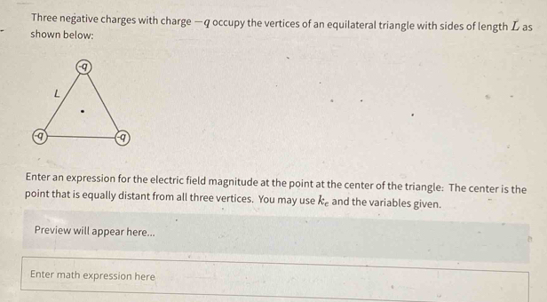 Three negative charges with charge — q occupy the vertices of an equilateral triangle with sides of length L as 
shown below: 
Enter an expression for the electric field magnitude at the point at the center of the triangle: The center is the 
point that is equally distant from all three vertices. You may use k_e and the variables given. 
Preview will appear here... 
Enter math expression here