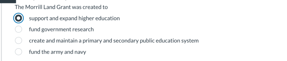 The Morrill Land Grant was created to
support and expand higher education
fund government research
create and maintain a primary and secondary public education system
fund the army and navy