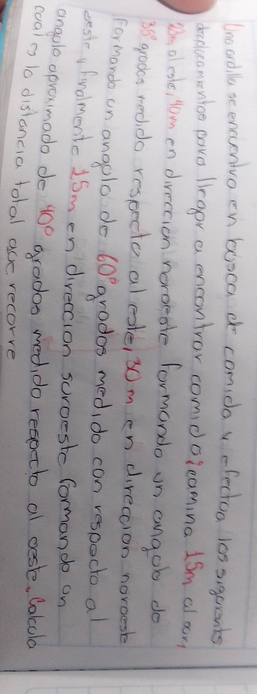 Uno ordlle scencuentvo en booca d comida v efectoa l0s siqurents 
drcplacomentoe pave lraor a encontror comdclcamina 1Sm al on 
Dn of csle, Hom en direction noroesle formondo on angob do
35° grods meddo reseecto al este, 30m en direccion norgesk 
Formando on anaolo do 60° grados medi do con respoct al 
besie Fudlmente 16m en direccion soroestc forman do on 
angolo oproximado de 40 )^c grados med do resotto al oesle, Calcola 
coales to distancia tolal ace recorve