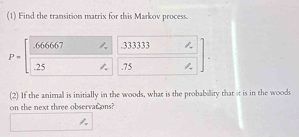 (1) Find the transition matrix for this Markov process. 
. 333333
P=∈t  666667/25  frac 121 
□ 
overline  
5 □  .75
(2) If the animal is initially in the woods, what is the probability that it is in the woods 
on the next three observat ons?