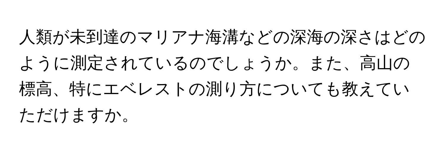 人類が未到達のマリアナ海溝などの深海の深さはどのように測定されているのでしょうか。また、高山の標高、特にエベレストの測り方についても教えていただけますか。