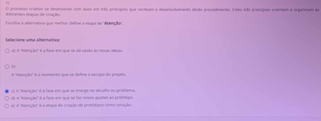 processo criativo se desenvolve com base em três princípios que norteam o desenvolvimento deste procedimento. Estes três princípios orientam e organizam as
diferentes etapas de criação.
Escolha a alternativa que melhor define a etapa de ''Atenção''.
Selecione uma alternativa:
a) A ''Atenção'' é a fase em que se dá vasão às novas ideias.
b)
A ''Atenção'' é o momento que se define o escopo do projeto.
c) A ''Atenção'' é a fase em que se imerge no desafio ou problema.
d) A ''Atenção'' é a fase em que se faz novos ajustes ao protótipo.
e) A ''Atenção'' é a etapa de criação de protótipos como solução.