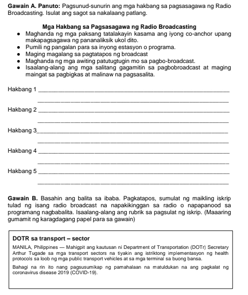 Gawain A. Panuto: Pagsunud-sunurin ang mga hakbang sa pagsasagawa ng Radio 
Broadcasting. Isulat ang sagot sa nakalaang patlang. 
Mga Hakbang sa Pagsasagawa ng Radio Broadcasting 
Maghanda ng mga paksang tatalakayin kasama ang iyong co-anchor upang 
makapagsagawa ng pananaliksik ukol dito. 
Pumili ng pangalan para sa inyong estasyon o programa. 
Maging magalang sa pagtatapos ng broadcast 
Maghanda ng mga awiting patutugtugin mo sa pagbo-broadcast. 
Isaalang-alang ang mga salitang gagamitin sa pagbobroadcast at maging 
maingat sa pagbigkas at malinaw na pagsasalita. 
Hakbang 1_ 
_ 
Hakbang 2_ 
_ 
Hakbang 3_ 
_ 
Hakbang 4_ 
_ 
Hakbang 5_ 
_ 
Gawain B. Basahin ang balita sa ibaba. Pagkatapos, sumulat ng maikling iskrip 
tulad ng isang radio broadcast na napakikinggan sa radio o napapanood sa 
programang nagbabalita. Isaalang-alang ang rubrik sa pagsulat ng iskrip. (Maaaring 
gumamit ng karagdagang papel para sa gawain) 
DOTR sa transport - sector 
MANILA, Philippines — Mahigpit ang kautusan ni Department of Transportation (DOTr) Secretary 
Arthur Tugade sa mga transport sectors na tiyakin ang istriktong implementasyon ng health 
protocols sa loob ng mga public transport vehicles at sa mga terminal sa buong bansa. 
Bahagi na rin ito nang pagsusumikap ng pamahalaan na matuldukan na ang pagkalat ng 
coronavirus disease 2019 (COVID-19).