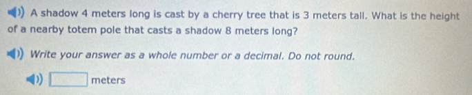 A shadow 4 meters long is cast by a cherry tree that is 3 meters tall. What is the height
of a nearby totem pole that casts a shadow 8 meters long?
Write your answer as a whole number or a decimal. Do not round.. 
D) □ meters