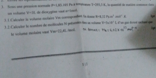 Sous une pression normale P=1,03,105 Pa à température T=293.5K , la quantité de matière contenue dans 
un volume V=31 de dioxygène vaut n=1 mol 
3. 1.Calculer le volume molaire Vm correspondant. On donne R=8.32Pa.m^3 n of^(-1) 1pt 
3.2.Calculer le nombre de molécules N présentes dans un volume V=3* 10^(-1) L d'un gaz donné sachant que 
le volume molaire vaut Vm=22,41. /mol 
1pt