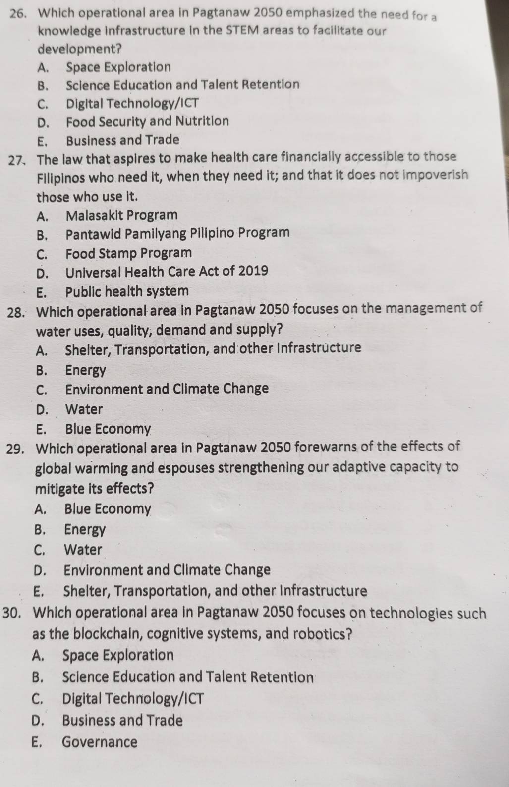 Which operational area in Pagtanaw 2050 emphasized the need for a
knowledge infrastructure in the STEM areas to facilitate our
development?
A. Space Exploration
B. Science Education and Talent Retention
C. Digital Technology/ICT
D. Food Security and Nutrition
E. Business and Trade
27. The law that aspires to make health care financially accessible to those
Filipinos who need it, when they need it; and that it does not impoverish
those who use it.
A. Malasakit Program
B. Pantawid Pamilyang Pilipino Program
C. Food Stamp Program
D. Universal Health Care Act of 2019
E. Public health system
28. Which operational area in Pagtanaw 2050 focuses on the management of
water uses, quality, demand and supply?
A. Shelter, Transportation, and other Infrastructure
B. Energy
C. Environment and Climate Change
D. Water
E. Blue Economy
29. Which operational area in Pagtanaw 2050 forewarns of the effects of
global warming and espouses strengthening our adaptive capacity to
mitigate its effects?
A. Blue Economy
B. Energy
C. Water
D. Environment and Climate Change
E. Shelter, Transportation, and other Infrastructure
30. Which operational area in Pagtanaw 2050 focuses on technologies such
as the blockchain, cognitive systems, and robotics?
A. Space Exploration
B. Science Education and Talent Retention
C. Digital Technology/ICT
D. Business and Trade
E. Governance