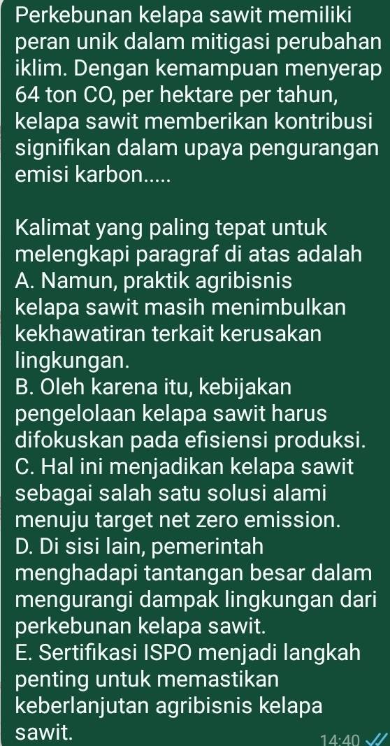 Perkebunan kelapa sawit memiliki
peran unik dalam mitigasi perubahan
iklim. Dengan kemampuan menyerap
64 ton CO, per hektare per tahun,
kelapa sawit memberikan kontribusi
signifikan dalam upaya pengurangan
emisi karbon.....
Kalimat yang paling tepat untuk
melengkapi paragraf di atas adalah
A. Namun, praktik agribisnis
kelapa sawit masih menimbulkan
kekhawatiran terkait kerusakan
lingkungan.
B. Oleh karena itu, kebijakan
pengelolaan kelapa sawit harus
difokuskan pada efisiensi produksi.
C. Hal ini menjadikan kelapa sawit
sebagai salah satu solusi alami
menuju target net zero emission.
D. Di sisi lain, pemerintah
menghadapi tantangan besar dalam
mengurangi dampak lingkungan dari
perkebunan kelapa sawit.
E. Sertifıkasi ISPO menjadi langkah
penting untuk memastikan
keberlanjutan agribisnis kelapa
sawit.
14·40 √