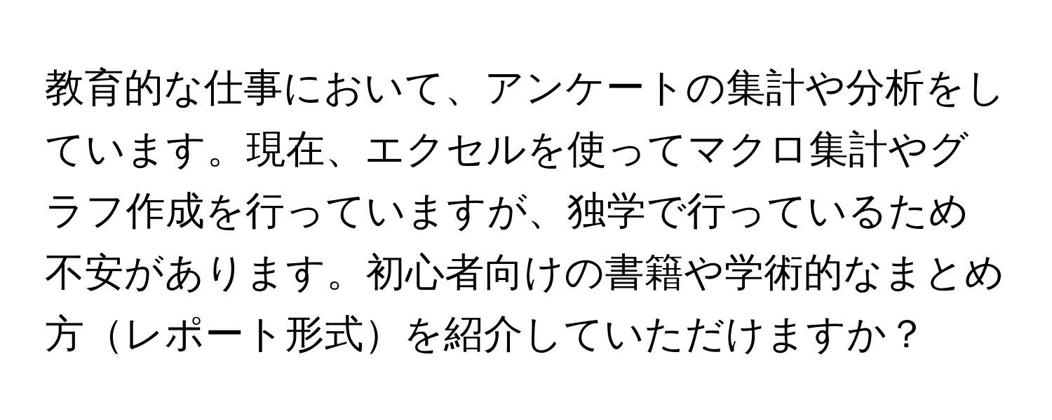 教育的な仕事において、アンケートの集計や分析をしています。現在、エクセルを使ってマクロ集計やグラフ作成を行っていますが、独学で行っているため不安があります。初心者向けの書籍や学術的なまとめ方レポート形式を紹介していただけますか？