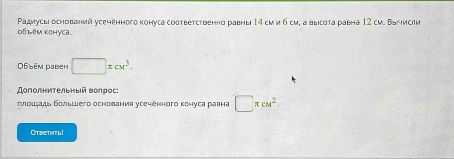 Радиусы оснований усечённого конуса соответственно равны 14 см и б см, а высота равна 12 см. Вычисли 
06ъём kоhуca. 
06ъëм равен □ π cM^3. 
Доπолнительный Βоπрос: 
плошадь большего основания усечённого конуса равна □ π cM^2. 
Ответить!