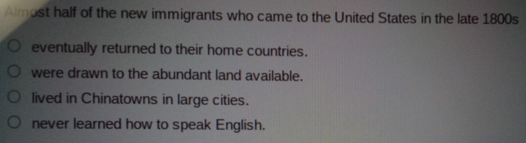 Almost half of the new immigrants who came to the United States in the late 1800s
eventually returned to their home countries.
were drawn to the abundant land available.
lived in Chinatowns in large cities.
never learned how to speak English.