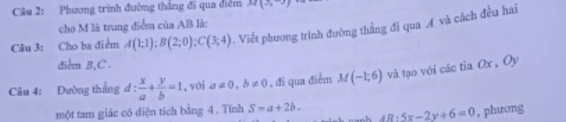 Phương trình đường thẳng đi qua điểm M(3,-3)
cho M là trung điểm của AB là: 
Câu 3: Cho ba điểm A(1;1); B(2;0); C(3;4) Viết phương trình đường thắng đi qua Á và cách đều hai 
điểm B, C. 
Câu 4: Đường thắng d: x/a + y/b =1 ,với a!= 0, b!= 0 , đi qua điểm M(-1;6) và tạo với các tia Ox , Oy 
một tam giác có điện tích bằng 4. Tính S=a+2b. 4B:5x-2y+6=0 , phưong