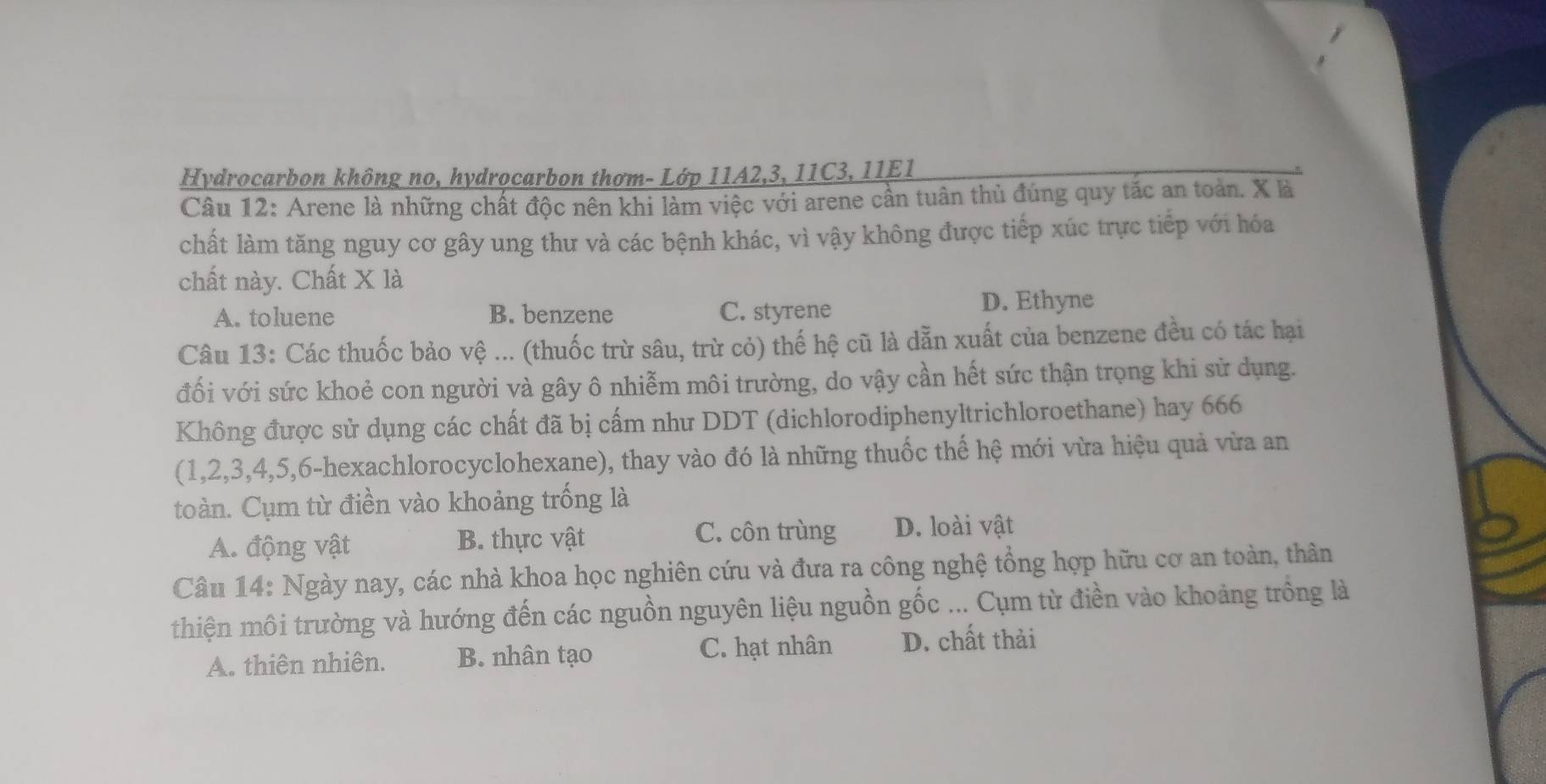 Hydrocarbon không no, hydrocarbon thơm- Lớp 11A2, 3, 11C3, 11E1
Câu 12: Arene là những chất độc nên khi làm việc với arene cần tuân thủ đúng quy tắc an toàn. X là
chất làm tăng nguy cơ gây ung thư và các bệnh khác, vì vậy không được tiếp xúc trực tiếp với hóa
chất này. Chất X là
A. toluene B. benzene C. styrene D. Ethyne
Câu 13: Các thuốc bảo vệ ... (thuốc trừ sâu, trù cỏ) thế hệ cũ là dẫn xuất của benzene đều có tác hại
đối với sức khoẻ con người và gây ô nhiễm môi trường, do vậy cần hết sức thận trọng khi sử dụng.
Không được sử dụng các chất đã bị cấm như DDT (dichlorodiphenyltrichloroethane) hay 666
(1, 2, 3, 4, 5, 6 -hexachlorocyclohexane), thay vào đó là những thuốc thế hệ mới vừa hiệu quả vừa an
toàn. Cụm từ điền vào khoảng trống là
A. động vật B. thực vật C. côn trùng D. loài vật
Câu 14: Ngày nay, các nhà khoa học nghiên cứu và đưa ra công nghệ tổng hợp hữu cơ an toàn, thân
thiện môi trường và hướng đến các nguồn nguyên liệu nguồn gốc ... Cụm từ điền vào khoảng trống là
A. thiên nhiên. B. nhân tạo C. hạt nhân D. chất thải