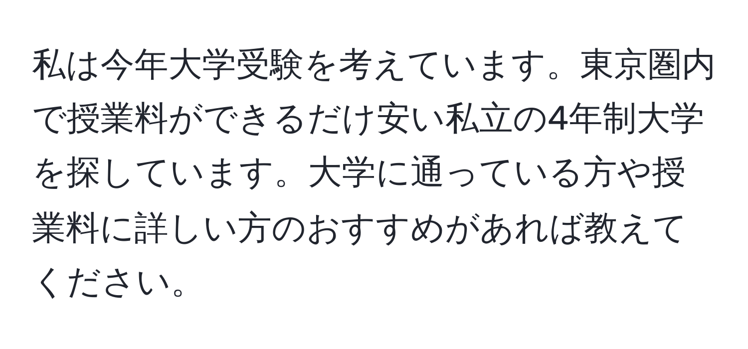 私は今年大学受験を考えています。東京圏内で授業料ができるだけ安い私立の4年制大学を探しています。大学に通っている方や授業料に詳しい方のおすすめがあれば教えてください。