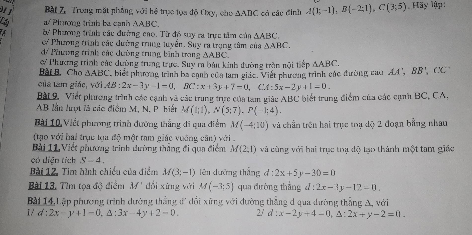 ài 1
Bài Z. Trong mặt phẳng với hệ trục tọa độ Oxy, cho △ ABC có các đỉnh A(1;-1),B(-2;1),C(3;5). Hãy lập:
Cậi a/ Phương trình ba cạnh △ ABC.
IS
b/ Phương trình các đường cao. Từ đó suy ra trực tâm của △ ABC.
c/ Phương trình các đường trung tuyến. Suy ra trọng tâm của △ ABC.
d/ Phương trình các đường trung bình trong △ ABC.
e/ Phương trình các đường trung trực. Suy ra bán kính đường tròn nội tiếp △ ABC.
Bài 8. Cho △ ABC C, biết phương trình ba cạnh của tam giác. Viết phương trình các đường cao AA',BB',CC'
của tam giác, với AB:2x-3y-1=0,BC:x+3y+7=0,CA:5x-2y+1=0.
Bài 9. Viết phương trình các cạnh và các trung trực của tam giác ABC biết trung điểm của các cạnh BC, CA,
AB lần lượt là các điểm M, N, P biết M(1;1),N(5;7),P(-1;4).
Bài 10. Viết phương trình đường thẳng đi qua điểm M(-4;10) và chắn trên hai trục toạ độ 2 đoạn bằng nhau
(tạo với hai trục tọa độ một tam giác vuông cân) với .
Bài 11.Viết phương trình đường thẳng đi qua điểm M(2;1) và cùng với hai trục toạ độ tạo thành một tam giác
có diện tích S=4.
Bài 12. Tìm hình chiếu của điểm M(3;-1) lên đường thắng d:2x+5y-30=0
Bài 13. Tìm tọa độ điểm M' đối xứng với M(-3;5) qua đường thắng d:2x-3y-12=0.
Bài 14.Lập phương trình đường thẳng d' đối xứng với đường thẳng d qua đường thẳng A, với
1/d:2x-y+1=0,△ :3x-4y+2=0.
2/ d:x-2y+4=0,△ :2x+y-2=0.