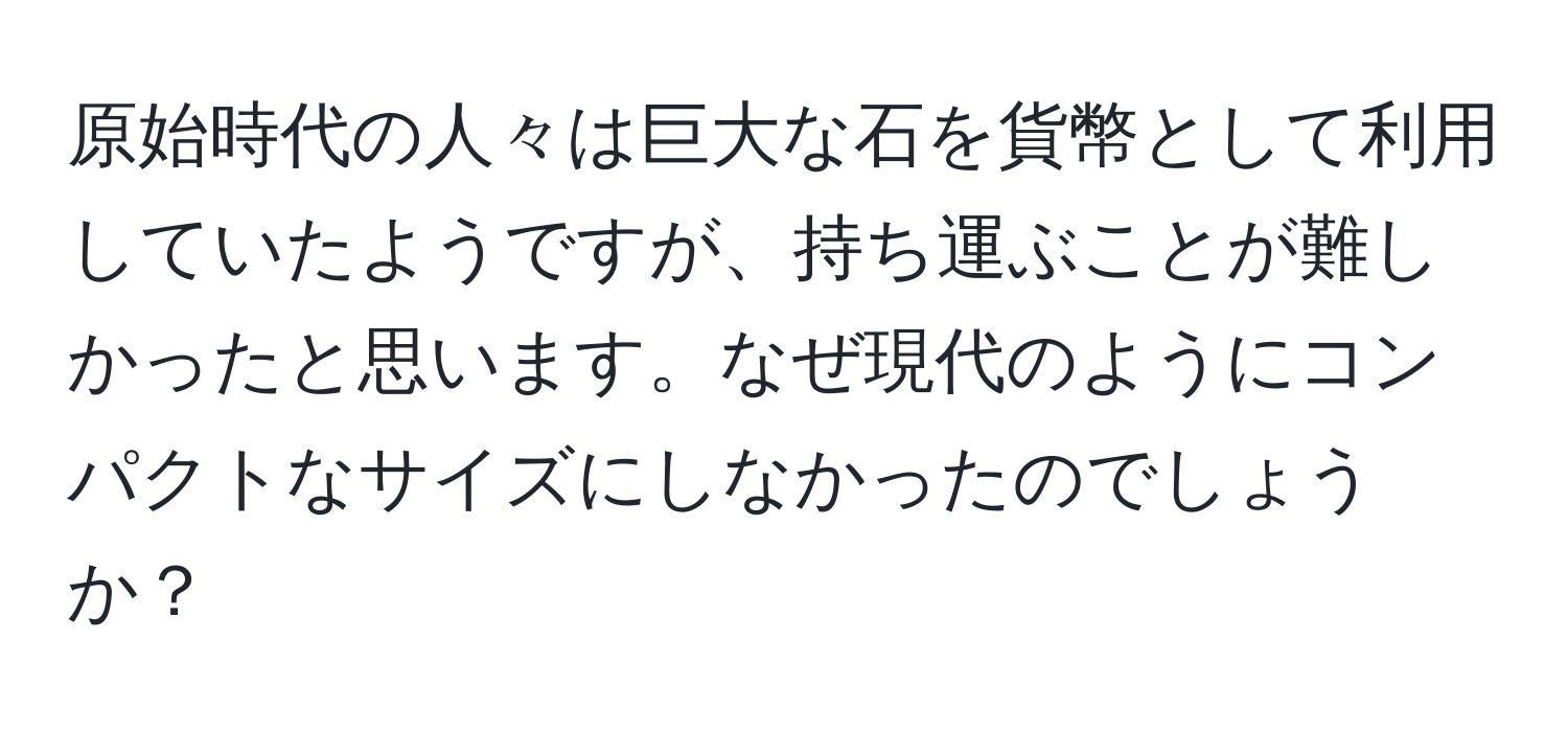 原始時代の人々は巨大な石を貨幣として利用していたようですが、持ち運ぶことが難しかったと思います。なぜ現代のようにコンパクトなサイズにしなかったのでしょうか？