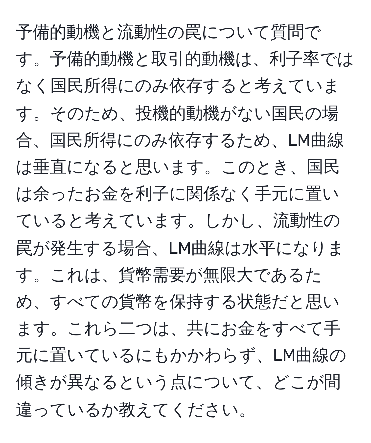 予備的動機と流動性の罠について質問です。予備的動機と取引的動機は、利子率ではなく国民所得にのみ依存すると考えています。そのため、投機的動機がない国民の場合、国民所得にのみ依存するため、LM曲線は垂直になると思います。このとき、国民は余ったお金を利子に関係なく手元に置いていると考えています。しかし、流動性の罠が発生する場合、LM曲線は水平になります。これは、貨幣需要が無限大であるため、すべての貨幣を保持する状態だと思います。これら二つは、共にお金をすべて手元に置いているにもかかわらず、LM曲線の傾きが異なるという点について、どこが間違っているか教えてください。