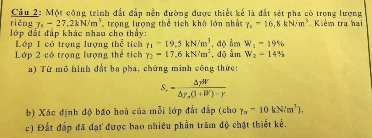 Một công trình đất đắp nền đường được thiết kế là đất sét pha có trọng lượng 
riêng gamma _s=27, 2kN/m^3 , trọng lượng thể tích khô lớn nhất gamma _c=16, 8kN/m^3. Kiểm tra hai 
lớp đất đắp khác nhau cho thấy: 
Lớp 1 có trọng lượng thể tích gamma _1=19,5kN/m^3 , độ ẩm W_1=19%
Lớp 2 có trọng lượng thể tích gamma _2=17,6kN/m^3 , độ ẩm W_2=14%
a) Từ mô hình đất ba pha, chứng minh công thức:
S_r=frac △ gamma W△ gamma _n(1+W)-gamma 
b) Xác định độ bão hoà của mỗi lớp đất đắp (cho gamma _n=10kN/m^3). 
c) Đất đắp đã đạt được bao nhiêu phần trăm độ chặt thiết kế.