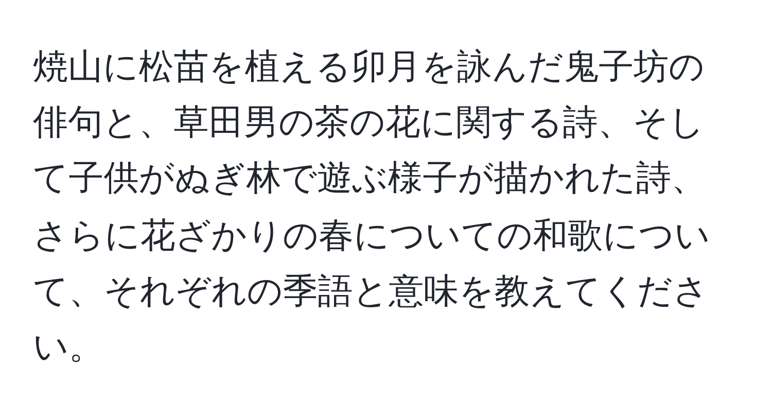 焼山に松苗を植える卯月を詠んだ鬼子坊の俳句と、草田男の茶の花に関する詩、そして子供がぬぎ林で遊ぶ様子が描かれた詩、さらに花ざかりの春についての和歌について、それぞれの季語と意味を教えてください。