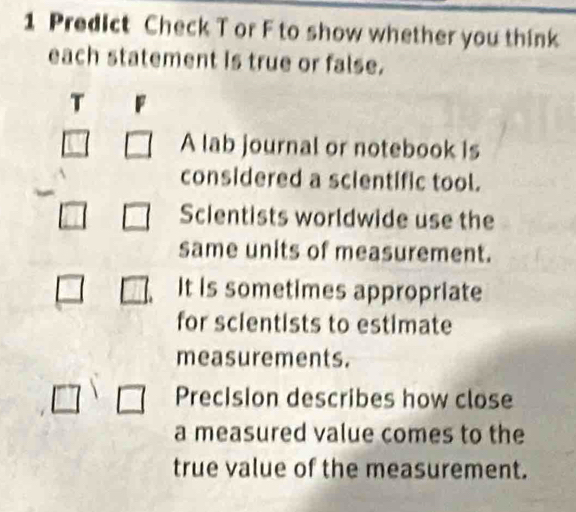 Predict Check T or F to show whether you think 
each statement is true or false. 
T 
A lab journal or notebook is 
considered a scientific tool. 
Scientists worldwide use the 
same units of measurement. 
It is sometimes appropriate 
for scientists to estimate 
measurements. 
Precision describes how close 
a measured value comes to the 
true value of the measurement.