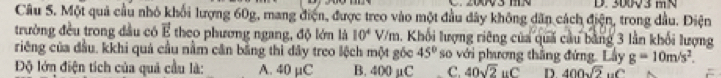 30V 3 m N
Câu S. Một quả cầu nhỏ khối lượng 60g, mang điện, được treo vào một đầu đây không dân cách điện, trong dầu. Điện
trường đều trong đầu có vector E theo phương ngang, độ lớn là 10^4 V/m. Khối lượng riêng của quả cầu bằng 3 lần khối lượng
riêng của đầu, kkhi quả cầu nằm cân bằng thì dây treo lệch một gốc 45° so với phương thắng đứng. Lây g=10m/s^2. 
Độ lớn điện tích của quả cầu là: A. 40 µC B. 400 µC C. 40sqrt(2)uC D. 400sqrt(2) uC