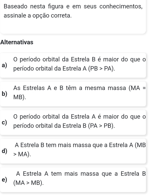 Baseado nesta figura e em seus conhecimentos,
assinale a opção correta.
Alternativas
O período orbital da Estrela B é maior do que o
a) período orbital da Estrela A(PB>PA).
As Estrelas A e B têm a mesma massa (MA=
b) MB).
O período orbital da Estrela A é maior do que o
c) período orbital da Estrela B(PA>PB). 
A Estrela B tem mais massa que a Estrela A (MB
d) MA).
A Estrela A tem mais massa que a Estrela B
e) (MA>MB).