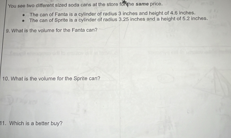 You see two different sized soda cans at the store for the same price. 
The can of Fanta is a cylinder of radius 3 inches and height of 4.6 inches. 
The can of Sprite is a cylinder of radius 3.25 inches and a height of 5.2 inches. 
9. What is the volume for the Fanta can? 
10. What is the volume for the Sprite can? 
11. Which is a better buy?