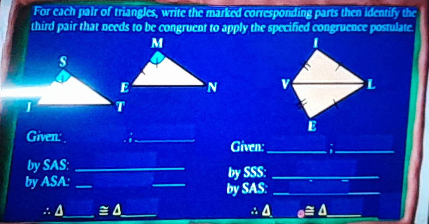 For each pair of triangles, write the marked corresponding parts then identify the 
third pair that needs to be congruent to apply the specified congruence postulate. 
I 
a 
v 
L 
E 
Given: ;_ 
Given:_ a_ 
by SAS:_ 
by SSS:_ 
by ASA:_ 
_ 
by SAS:_
≌ △
: u __∴ A o≌ △ _ 
_