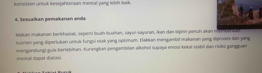 konsisten untuk kesejahteraan mental yang lebih baik. 
4. Sesuaikan pemakanan anda 
Makan makanan berkhasiat, seperti buah-buahan, sayur-sayuran, ikan dan bijirin penuh akan 
nutrien yang diperlukan untuk fungsi otak yang optimum. Elakkan mengambil makanan yang diproses dan yang 
mengandungi gula berlebihan. Kurangkan pengambilan alkohol supaya emosi kekal stabil dan risiko gangguan 
mental dapat diatasi.