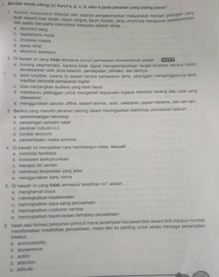 ⊥ Berilah tanda silang (x) huruf a, b, c, d, atau e pada jawaban yang paling benar!
1. Kondisi masyarakat ditandal oleh adanya pengelompokan masvarakat menjadi golongan yang
kuat seperti tuan tanah, kaum ningrat, kaum borjuis, yang umumnya menguasai perekonomian
dan selalu berusaha menumpuk kekayaan adalah tahap
a ekonomi uang
b. kapitalisme muda
c. produksi massa
d. pasar lokal
e ekonomi swadaya
2. Di bawah ini yang tidak termasuk ciri-ciri pemasaran konvensional adalah ....
a. kurang segmentasi, karena tidak dapat mengelompokkan target audiens secara mikro
berdasarkan usia, jenis kelamin, pendapatan, perilaku, dan lainnya
b. lebih kredibel, karena ini adalah bentuk pemasaran lama, pelanggan menganggapnya lebih
kredibel daripada pemasaran digital
c. bisa menjangkau audiens yang lebih besar
d. membantu pelanggan untuk mengambil keputusan supaya membeli barang atau jasa yang
ditawarkan
e. menggunakan saluran offline, seperti televisi, radio, selebaran, papan reklame, dan lain-lain
3. Berikut yang memiliki peranan penting dalam meningkatkan efektivitas pemasaran adalah ....
a. perkembangan teknologi
b. persaingan semakin ketat
c. peranan industri 4.0
d. kondisi ekonomi
e. pemanfaatan media promosi
4. Di bawah ini merupakan cara membangun relasi, kecuali ....
a. meminta feedback
b.konsisten berkomunikasi
c. menjadi diri sendiri
d. membuat ekspektasi yang jelas
e. menggunakan kartu nama
5. Di bawah ini yang tidak termasuk kelebihan loT adalah ....
a. menghemat biaya
b. meningkatkan keselamatan
c. meningkatkan daya saing perusahaan
d. meningkatkan customer service
e. meningkatkan kepercayaan terhadap perusahaan
6. Salah satu konsep pelayanan prima di mana penampilan karyawan baik secara fisik maupun nonfisik
merefleksikan kredibilitas perusahaan, maka dari itu penting untuk selalu menjaga penampilan
disebut ....
a. accountability
b. appearance
c. action
d. attention
e. attitude