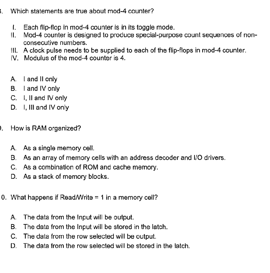 Which statements are true about mod- 4 counter?
1. Each flip-flop in mod- 4 counter is in its toggle mode.
II. Mod- 4 counter is designed to produce special-purpose count sequences of non-
consecutive numbers.
III. A clock pulse needs to be supplied to each of the flip-flops in mod- 4 counter.
IV. Modulus of the mod- 4 counter is 4.
A. I and II only
B. I and IV only
C. I, II and IV only
D. I, III and IV only
. How is RAM organized?
A. As a single memory cell.
B. As an array of memory cells with an address decoder and I/O drivers.
C. As a combination of ROM and cache memory.
D. As a stack of memory blocks.
0. What happens if Read/Write =1 in a memory cell?
A. The data from the Input will be output.
B. The data from the Input will be stored in the latch.
C. The data from the row selected will be output.
D. The data from the row selected will be stored in the latch.