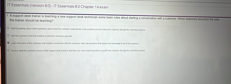 IT Essentials (Version 8.0) - IT Essentials 8.0 Chapter 14 exam
1. A support desk trainer is teaching a new support desk technician some basic rules about starting a conversation with a customer. Which statement describes the rules
the trainer should be teaching?
Sitart by asking close-ended questions about what the customer understands of the problem and then direct the customer through the correction process.
Ask the customer what the problem is and then introduce yourself
Learn the name of the customer and create a connection with the customer. Next ask questions that assess the knowledge level of the customer
Assess what the customer knows of the support desk process and then use close-ended questions to guide the customer through the correction process