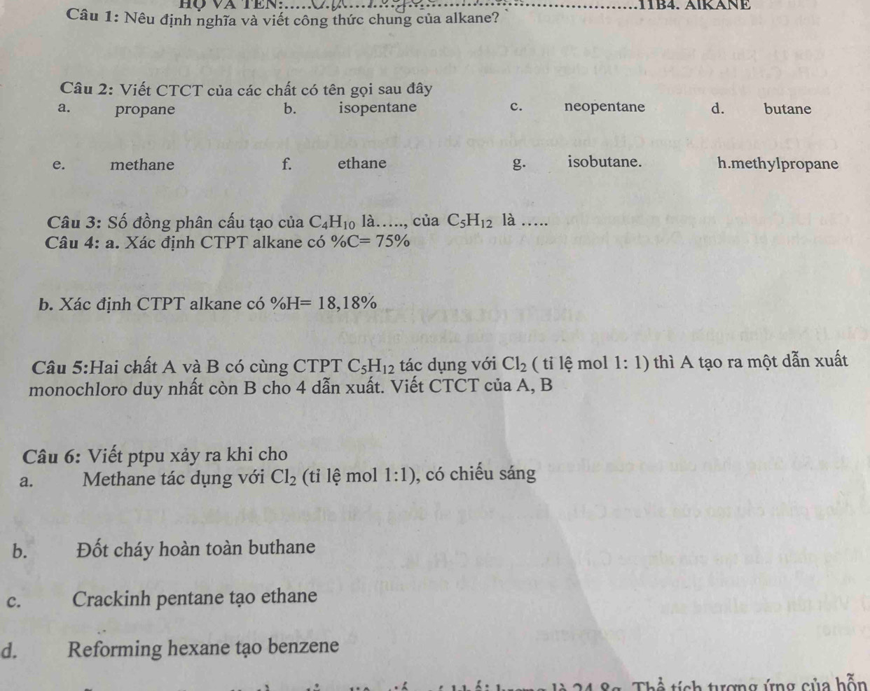 hộ và TEN:_
Câu 1: Nêu định nghĩa và viết công thức chung của alkane?
Câu 3: Số đồng phân cấu tạo của C_4H_10 là…., của C_5H_12 là …
Câu 4:a . Xác định CTPT alkane có % C=75%
b. Xác định CTPT alkane có % H=18,18%
Cầu 5:Hai chất A và B có cùng CTPT C_5H_12 tác dụng với Cl_2 ( tỉ lệ mol 1:1) thì A tạo ra một dẫn xuất
monochloro duy nhất còn B cho 4 dẫn xuất. Viết CTCT của A, B
Câu 6: Viết ptpu xảy ra khi cho
a. Methane tác dụng với Cl_2 (tỉ lệ mol 1:1) , có chiếu sáng
b. Đốt cháy hoàn toàn buthane
c. Crackinh pentane tạo ethane
d. Reforming hexane tạo benzene
rợng ứng của hỗn